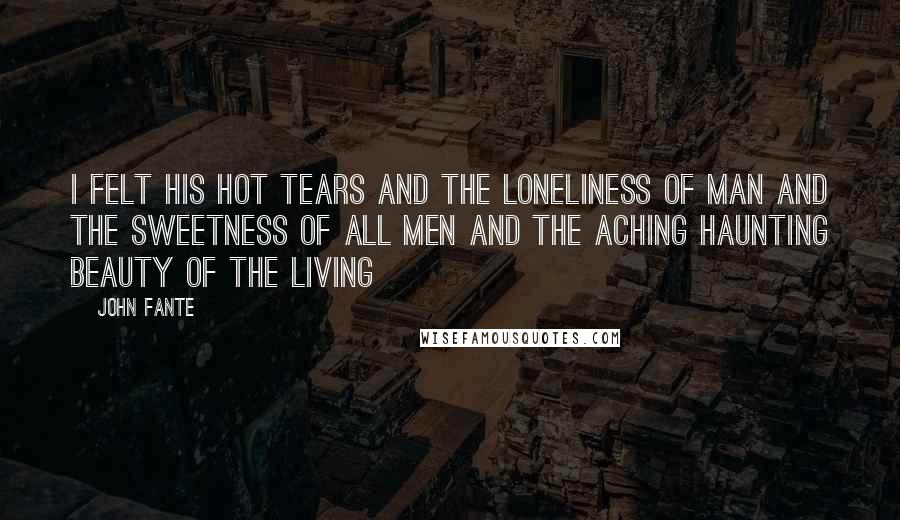 John Fante Quotes: I felt his hot tears and the loneliness of man and the sweetness of all men and the aching haunting beauty of the living