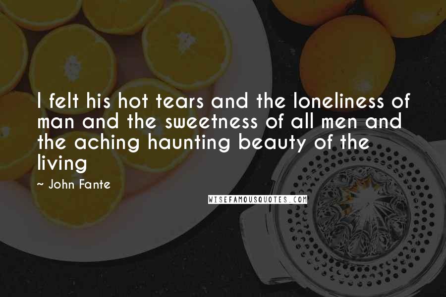 John Fante Quotes: I felt his hot tears and the loneliness of man and the sweetness of all men and the aching haunting beauty of the living