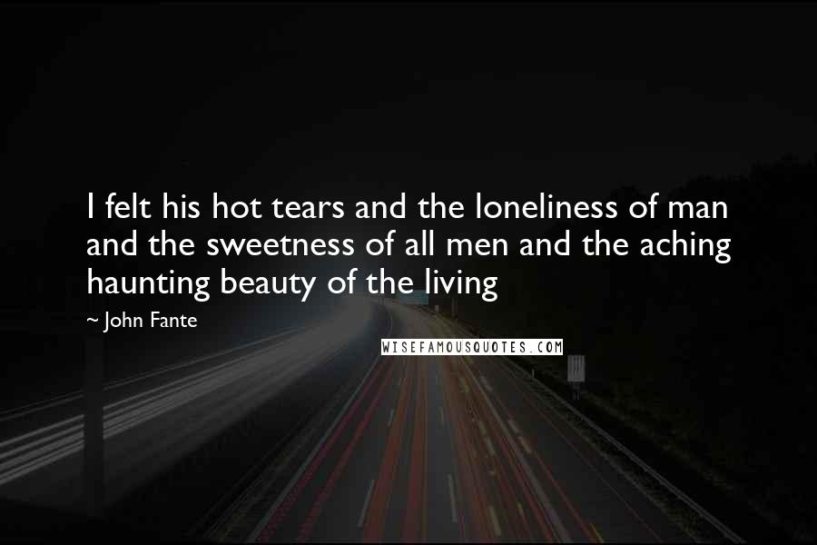 John Fante Quotes: I felt his hot tears and the loneliness of man and the sweetness of all men and the aching haunting beauty of the living