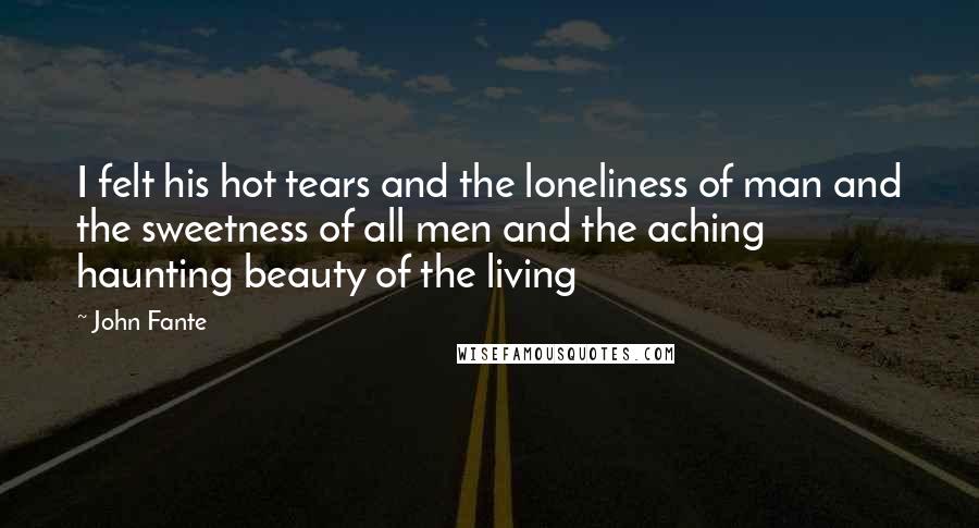 John Fante Quotes: I felt his hot tears and the loneliness of man and the sweetness of all men and the aching haunting beauty of the living