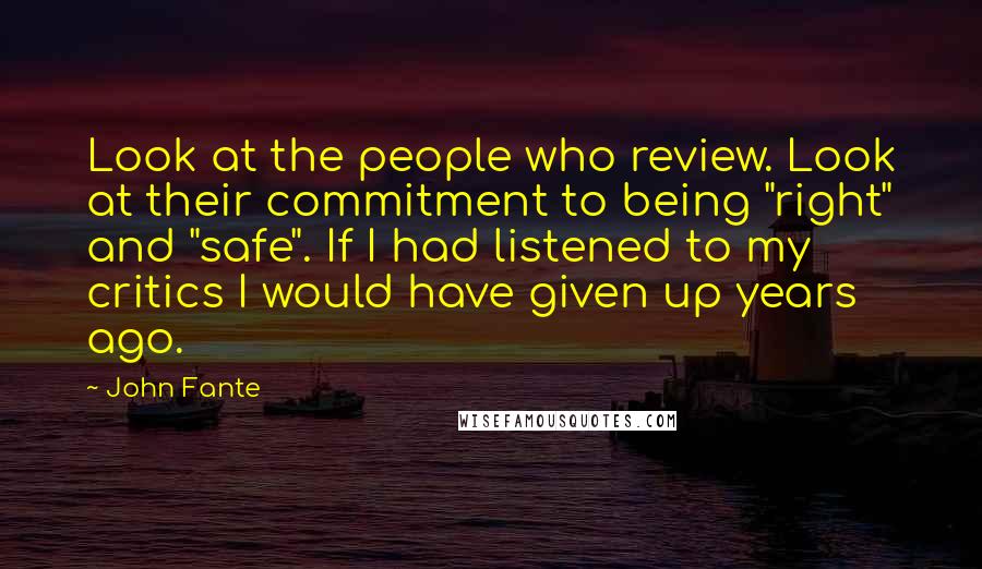 John Fante Quotes: Look at the people who review. Look at their commitment to being "right" and "safe". If I had listened to my critics I would have given up years ago.