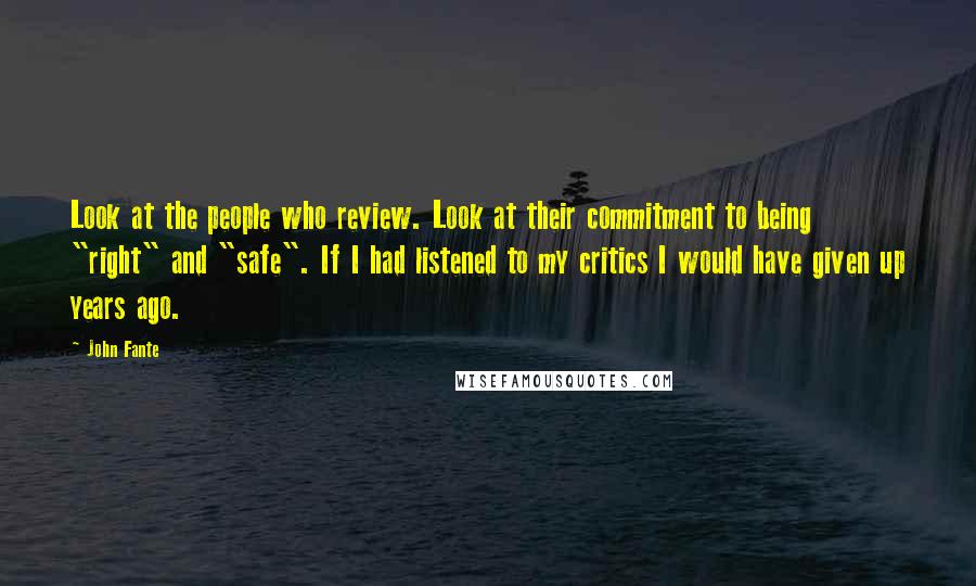 John Fante Quotes: Look at the people who review. Look at their commitment to being "right" and "safe". If I had listened to my critics I would have given up years ago.