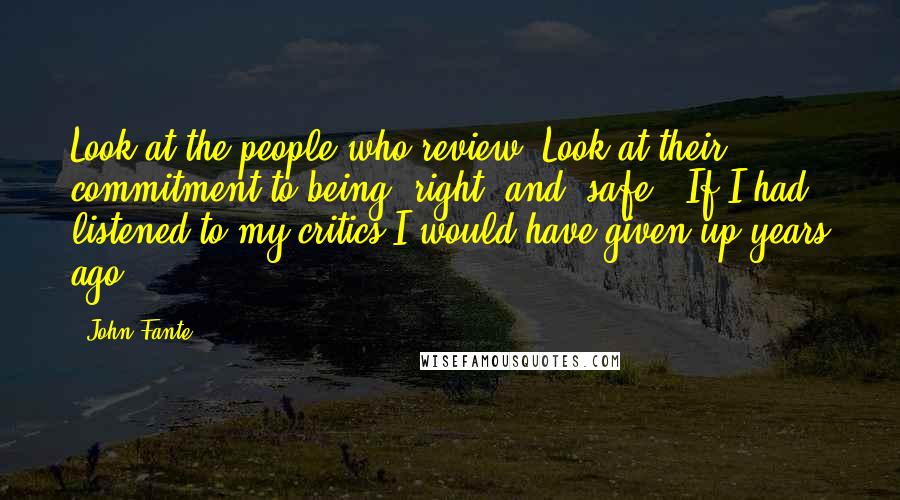 John Fante Quotes: Look at the people who review. Look at their commitment to being "right" and "safe". If I had listened to my critics I would have given up years ago.