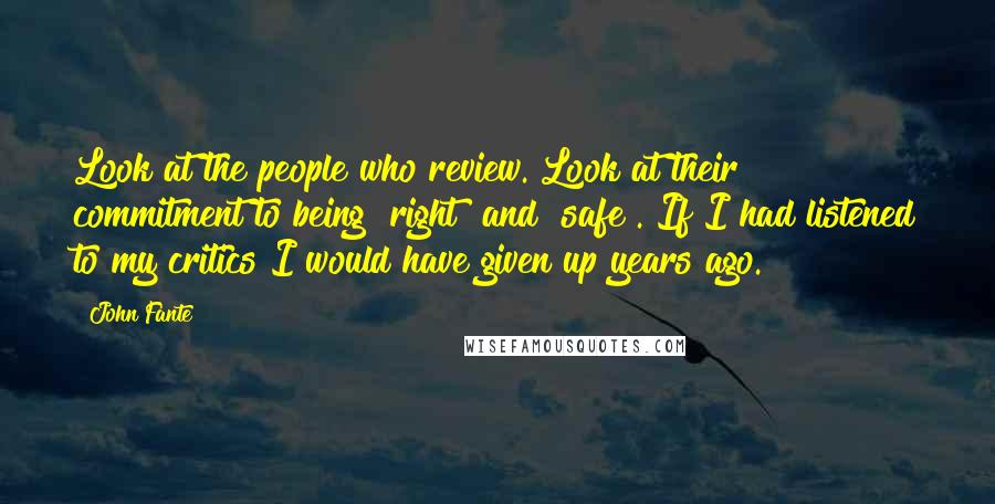 John Fante Quotes: Look at the people who review. Look at their commitment to being "right" and "safe". If I had listened to my critics I would have given up years ago.