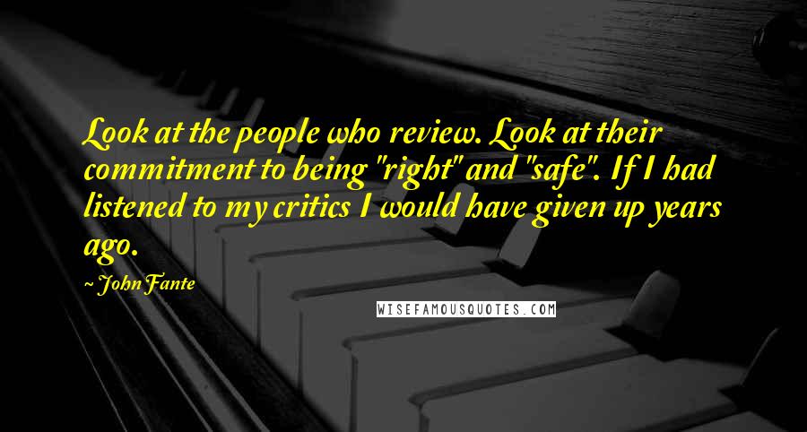 John Fante Quotes: Look at the people who review. Look at their commitment to being "right" and "safe". If I had listened to my critics I would have given up years ago.