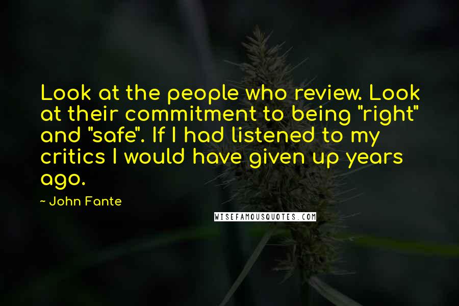 John Fante Quotes: Look at the people who review. Look at their commitment to being "right" and "safe". If I had listened to my critics I would have given up years ago.