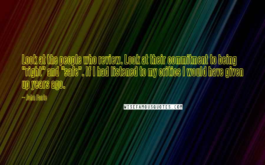 John Fante Quotes: Look at the people who review. Look at their commitment to being "right" and "safe". If I had listened to my critics I would have given up years ago.