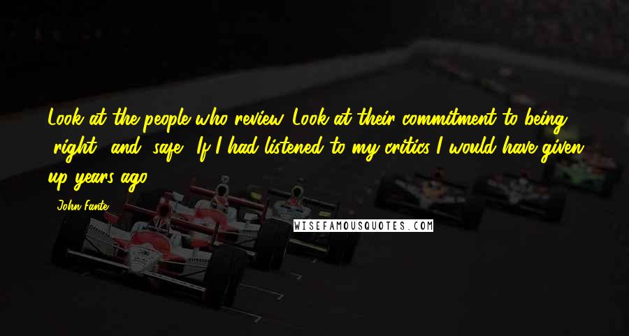 John Fante Quotes: Look at the people who review. Look at their commitment to being "right" and "safe". If I had listened to my critics I would have given up years ago.