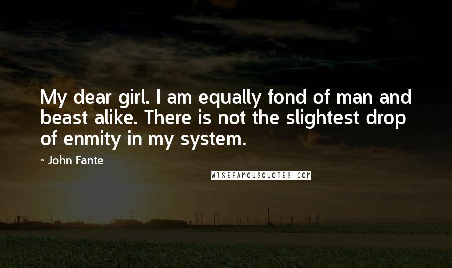 John Fante Quotes: My dear girl. I am equally fond of man and beast alike. There is not the slightest drop of enmity in my system.