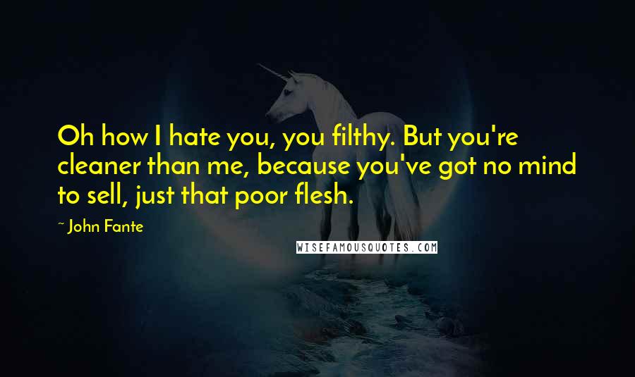 John Fante Quotes: Oh how I hate you, you filthy. But you're cleaner than me, because you've got no mind to sell, just that poor flesh.