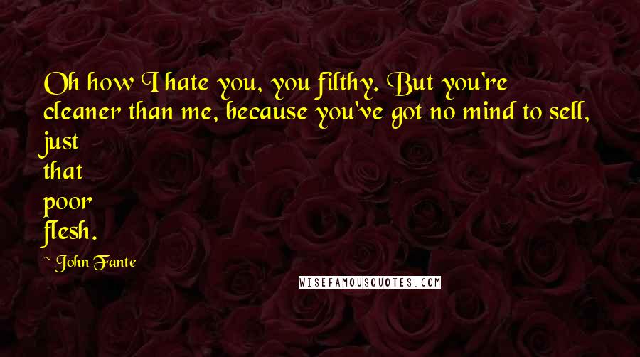 John Fante Quotes: Oh how I hate you, you filthy. But you're cleaner than me, because you've got no mind to sell, just that poor flesh.