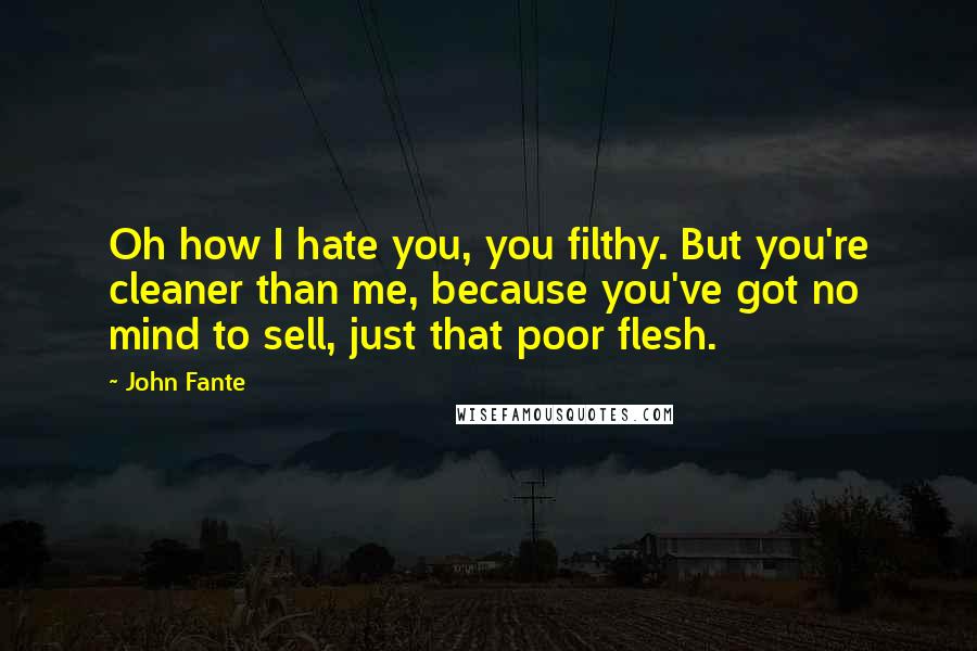 John Fante Quotes: Oh how I hate you, you filthy. But you're cleaner than me, because you've got no mind to sell, just that poor flesh.