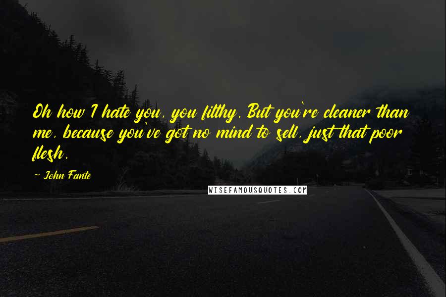 John Fante Quotes: Oh how I hate you, you filthy. But you're cleaner than me, because you've got no mind to sell, just that poor flesh.