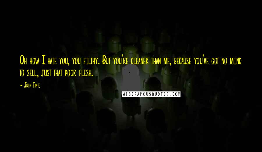 John Fante Quotes: Oh how I hate you, you filthy. But you're cleaner than me, because you've got no mind to sell, just that poor flesh.