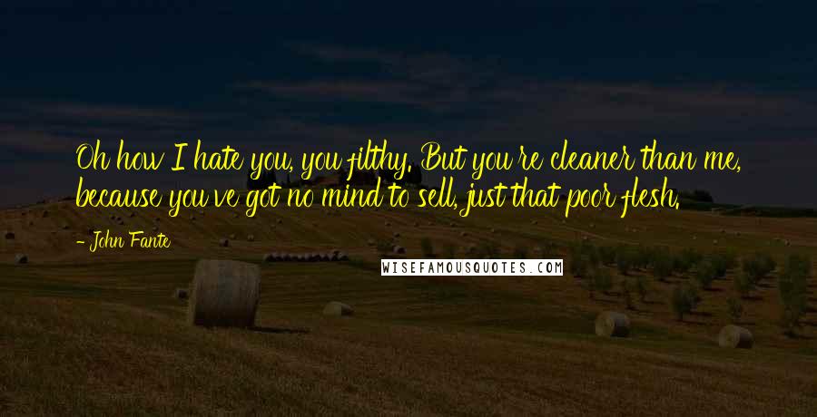 John Fante Quotes: Oh how I hate you, you filthy. But you're cleaner than me, because you've got no mind to sell, just that poor flesh.