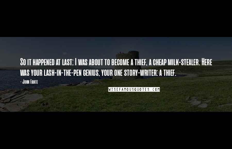 John Fante Quotes: So it happened at last: I was about to become a thief, a cheap milk-stealer. Here was your lash-in-the-pen genius, your one story-writer: a thief.