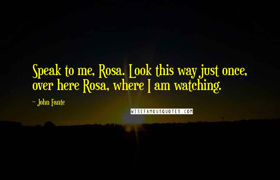 John Fante Quotes: Speak to me, Rosa. Look this way just once, over here Rosa, where I am watching.