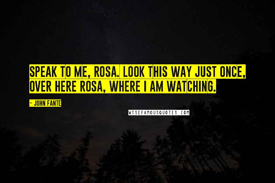 John Fante Quotes: Speak to me, Rosa. Look this way just once, over here Rosa, where I am watching.