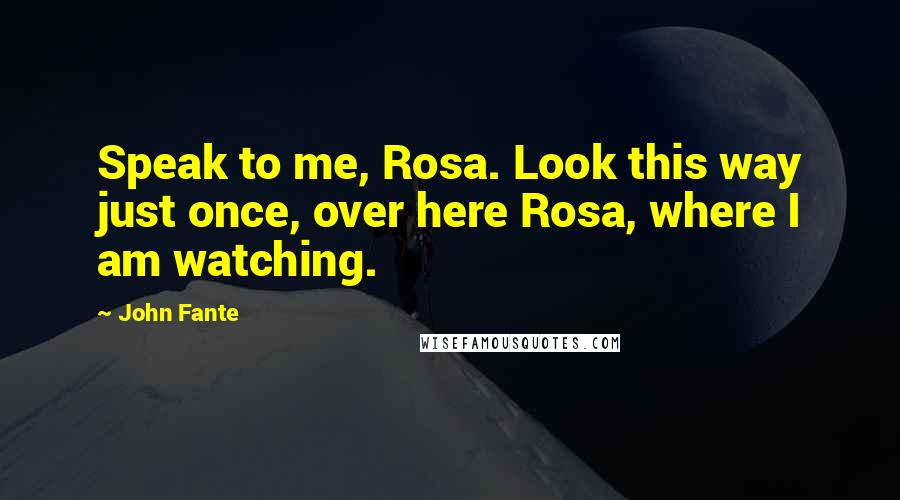 John Fante Quotes: Speak to me, Rosa. Look this way just once, over here Rosa, where I am watching.