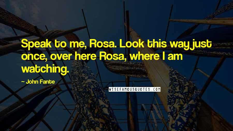 John Fante Quotes: Speak to me, Rosa. Look this way just once, over here Rosa, where I am watching.