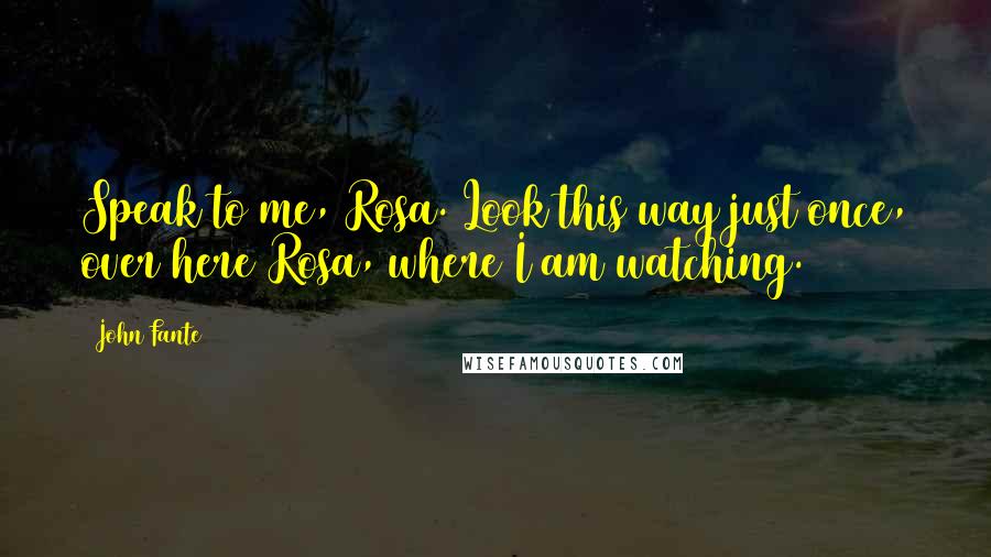 John Fante Quotes: Speak to me, Rosa. Look this way just once, over here Rosa, where I am watching.