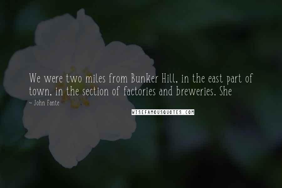 John Fante Quotes: We were two miles from Bunker Hill, in the east part of town, in the section of factories and breweries. She