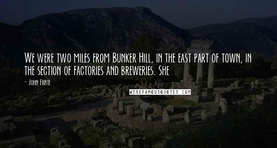 John Fante Quotes: We were two miles from Bunker Hill, in the east part of town, in the section of factories and breweries. She