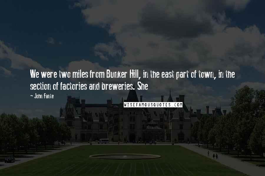 John Fante Quotes: We were two miles from Bunker Hill, in the east part of town, in the section of factories and breweries. She