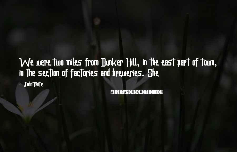 John Fante Quotes: We were two miles from Bunker Hill, in the east part of town, in the section of factories and breweries. She