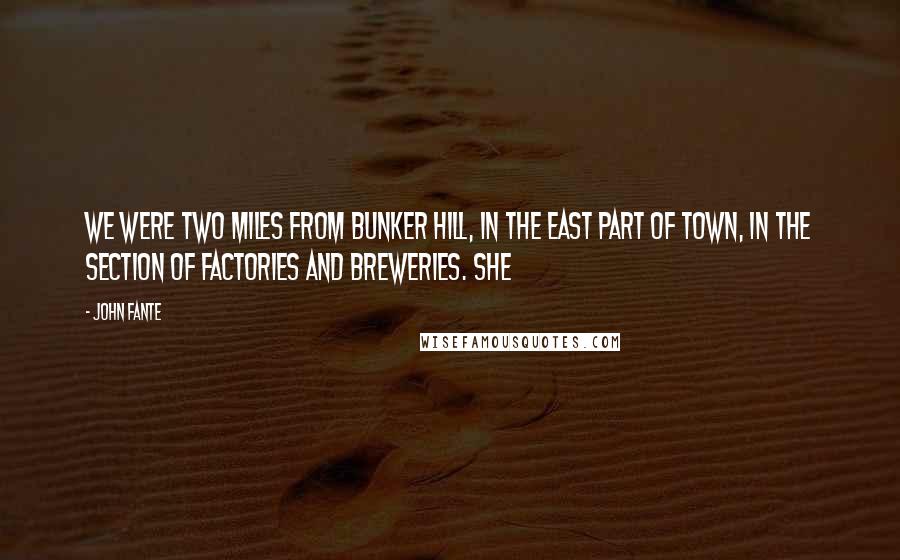 John Fante Quotes: We were two miles from Bunker Hill, in the east part of town, in the section of factories and breweries. She