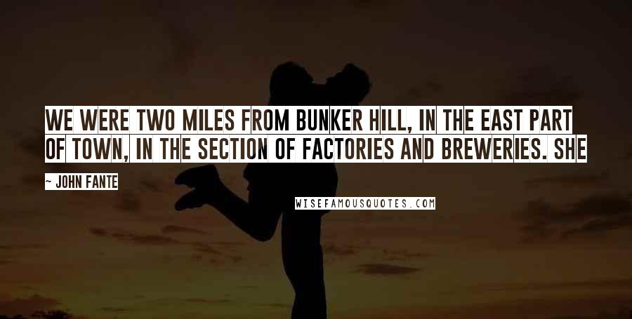 John Fante Quotes: We were two miles from Bunker Hill, in the east part of town, in the section of factories and breweries. She