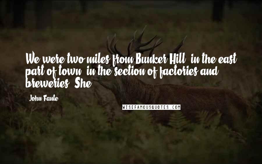 John Fante Quotes: We were two miles from Bunker Hill, in the east part of town, in the section of factories and breweries. She