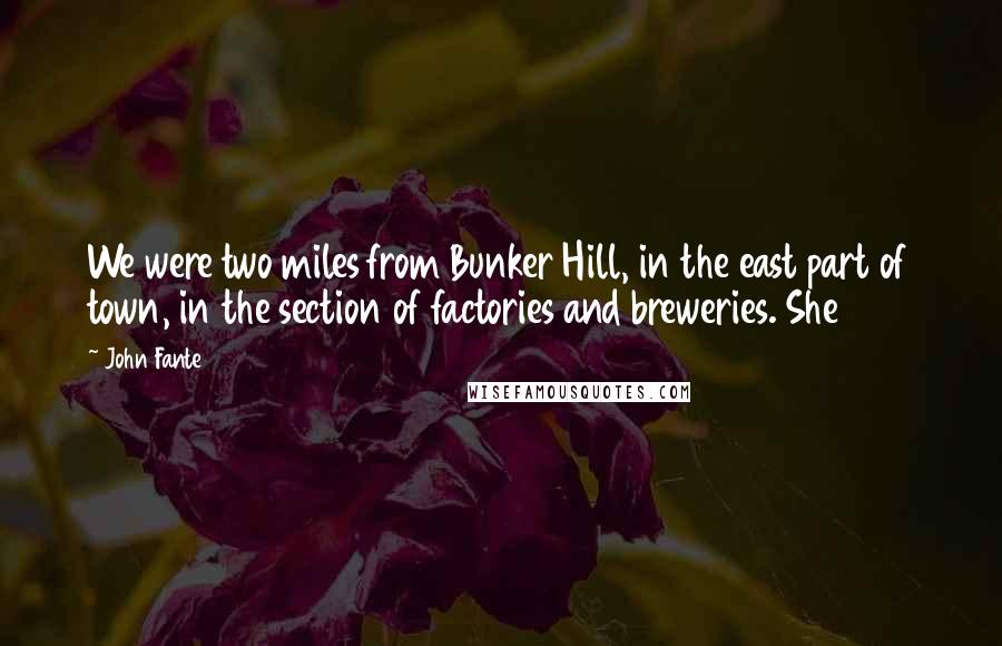John Fante Quotes: We were two miles from Bunker Hill, in the east part of town, in the section of factories and breweries. She