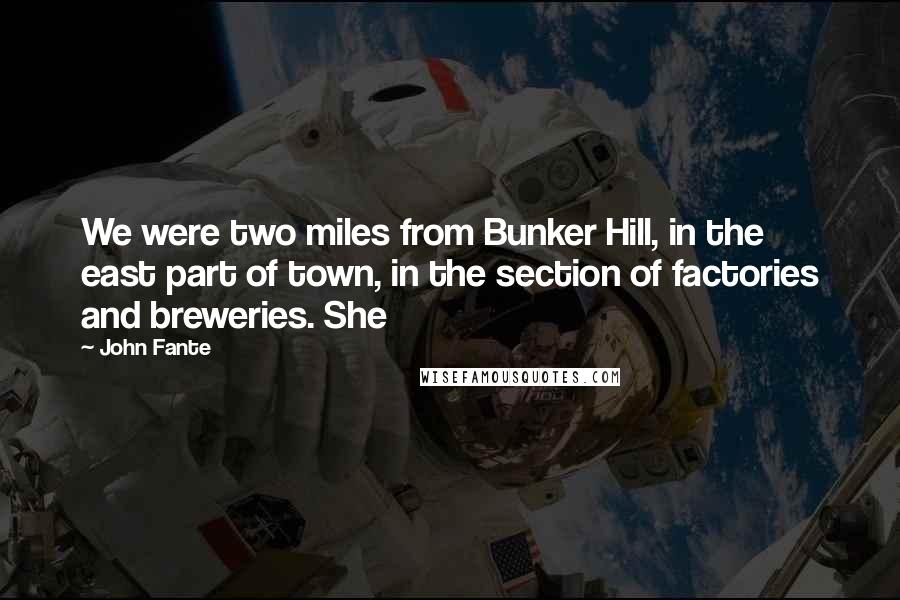 John Fante Quotes: We were two miles from Bunker Hill, in the east part of town, in the section of factories and breweries. She