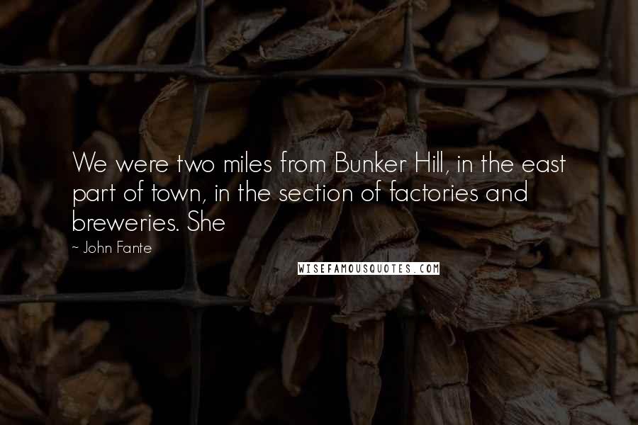 John Fante Quotes: We were two miles from Bunker Hill, in the east part of town, in the section of factories and breweries. She