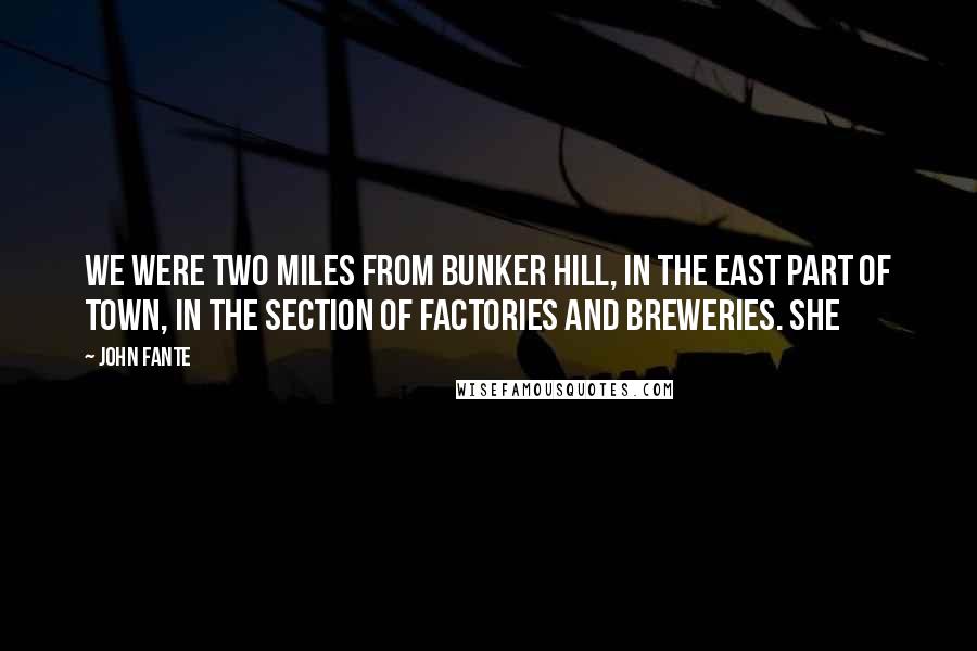 John Fante Quotes: We were two miles from Bunker Hill, in the east part of town, in the section of factories and breweries. She