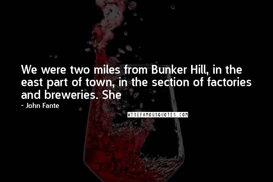 John Fante Quotes: We were two miles from Bunker Hill, in the east part of town, in the section of factories and breweries. She