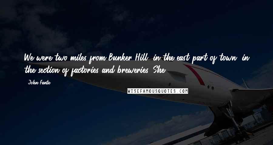 John Fante Quotes: We were two miles from Bunker Hill, in the east part of town, in the section of factories and breweries. She