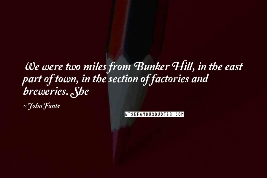 John Fante Quotes: We were two miles from Bunker Hill, in the east part of town, in the section of factories and breweries. She