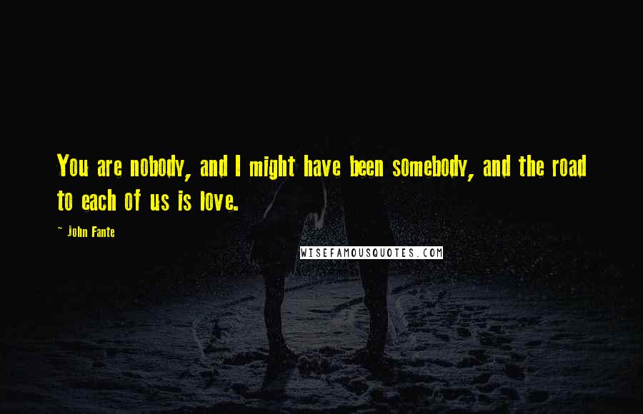 John Fante Quotes: You are nobody, and I might have been somebody, and the road to each of us is love.