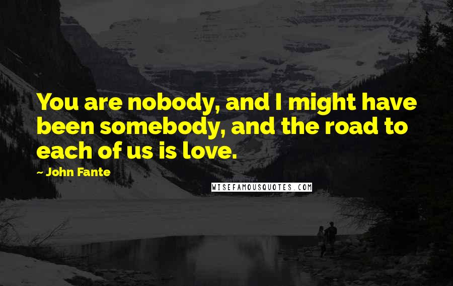 John Fante Quotes: You are nobody, and I might have been somebody, and the road to each of us is love.