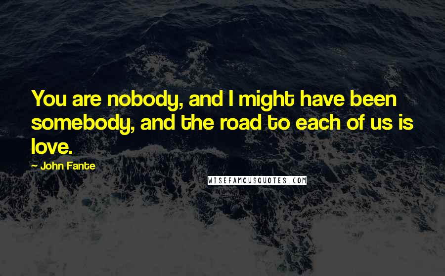 John Fante Quotes: You are nobody, and I might have been somebody, and the road to each of us is love.