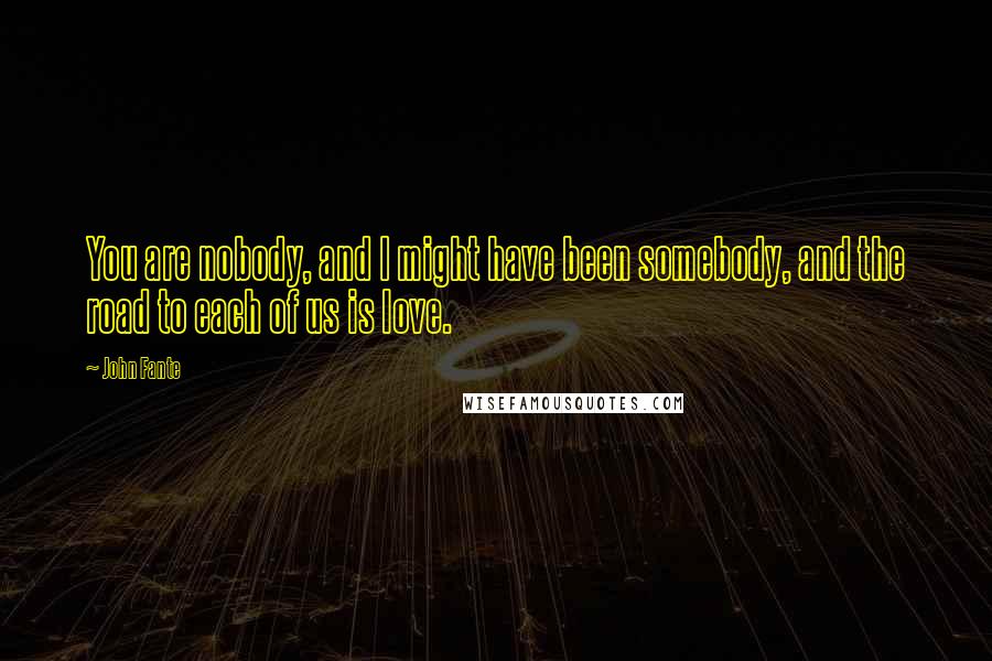 John Fante Quotes: You are nobody, and I might have been somebody, and the road to each of us is love.