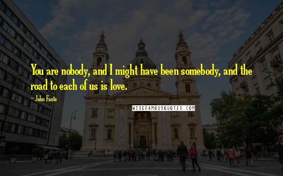 John Fante Quotes: You are nobody, and I might have been somebody, and the road to each of us is love.