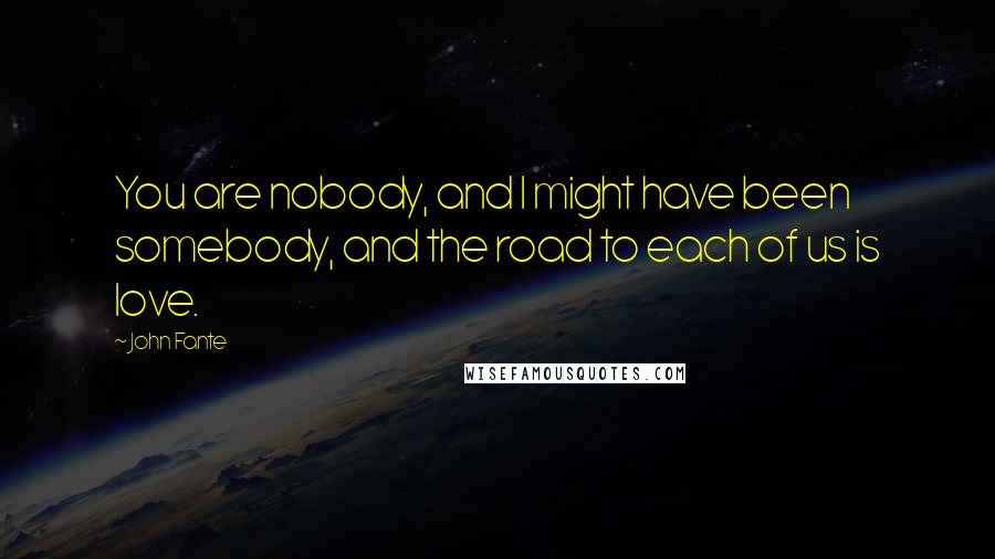 John Fante Quotes: You are nobody, and I might have been somebody, and the road to each of us is love.