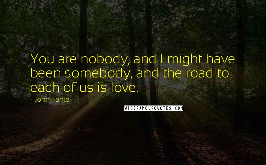 John Fante Quotes: You are nobody, and I might have been somebody, and the road to each of us is love.