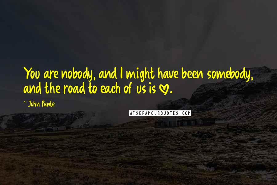 John Fante Quotes: You are nobody, and I might have been somebody, and the road to each of us is love.