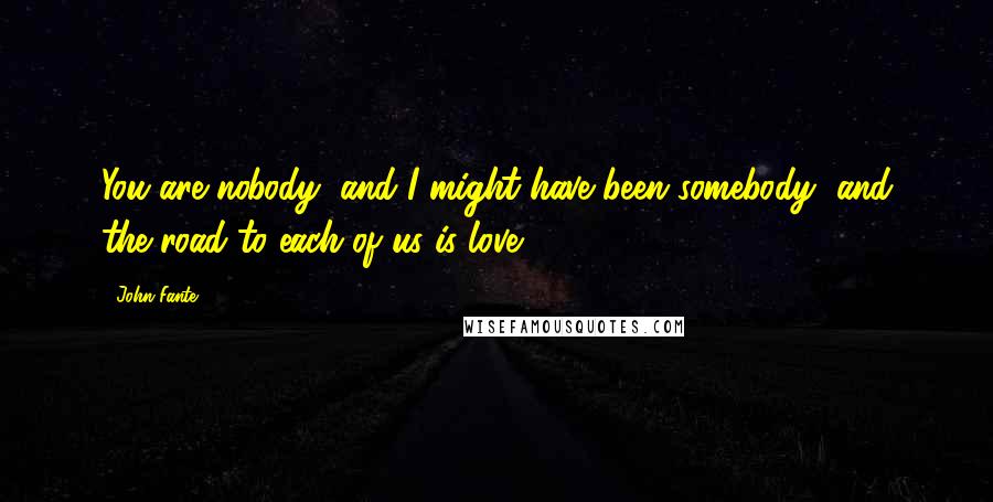 John Fante Quotes: You are nobody, and I might have been somebody, and the road to each of us is love.