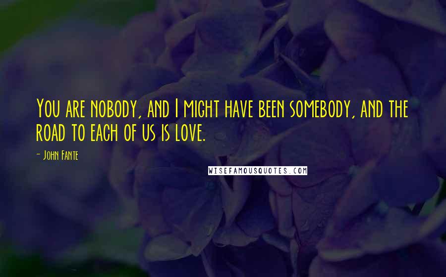 John Fante Quotes: You are nobody, and I might have been somebody, and the road to each of us is love.