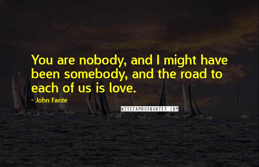 John Fante Quotes: You are nobody, and I might have been somebody, and the road to each of us is love.